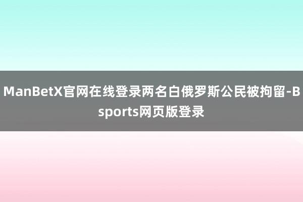 ManBetX官网在线登录两名白俄罗斯公民被拘留-Bsports网页版登录