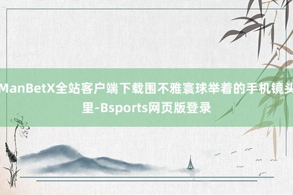 ManBetX全站客户端下载围不雅寰球举着的手机镜头里-Bsports网页版登录