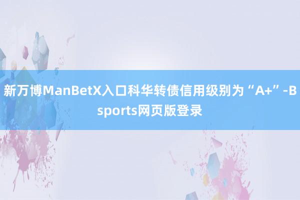 新万博ManBetX入口科华转债信用级别为“A+”-Bsports网页版登录