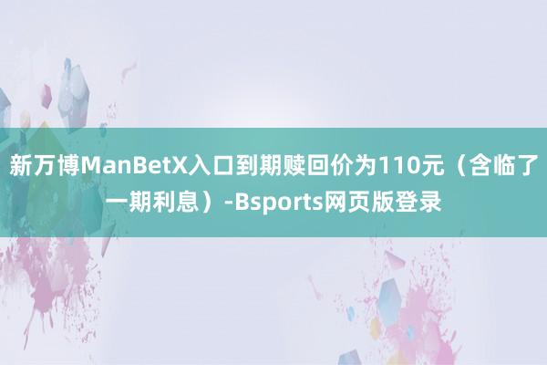 新万博ManBetX入口到期赎回价为110元（含临了一期利息）-Bsports网页版登录