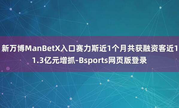 新万博ManBetX入口赛力斯近1个月共获融资客近11.3亿元增抓-Bsports网页版登录