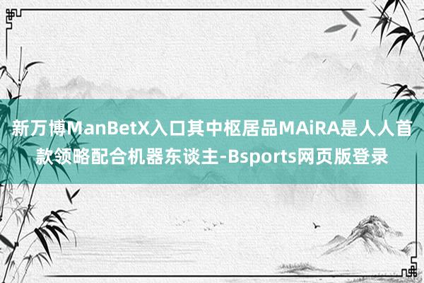 新万博ManBetX入口其中枢居品MAiRA是人人首款领略配合机器东谈主-Bsports网页版登录