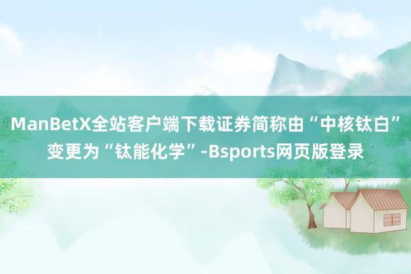 ManBetX全站客户端下载证券简称由“中核钛白”变更为“钛能化学”-Bsports网页版登录