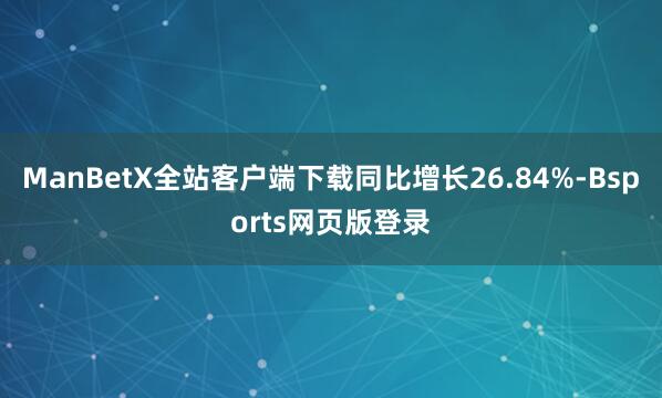 ManBetX全站客户端下载同比增长26.84%-Bsports网页版登录
