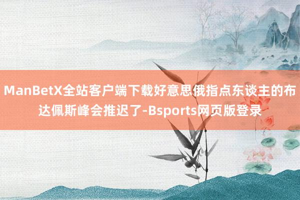 ManBetX全站客户端下载好意思俄指点东谈主的布达佩斯峰会推迟了-Bsports网页版登录