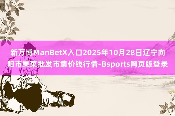 新万博ManBetX入口2025年10月28日辽宁向阳市果菜批发市集价钱行情-Bsports网页版登录