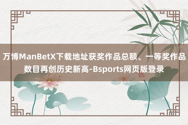 万博ManBetX下载地址获奖作品总额、一等奖作品数目再创历史新高-Bsports网页版登录