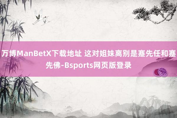 万博ManBetX下载地址 这对姐妹离别是蹇先任和蹇先佛-Bsports网页版登录