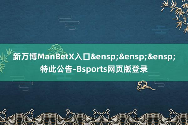 新万博ManBetX入口&ensp;&ensp;&ensp;特此公告-Bsports网页版登录