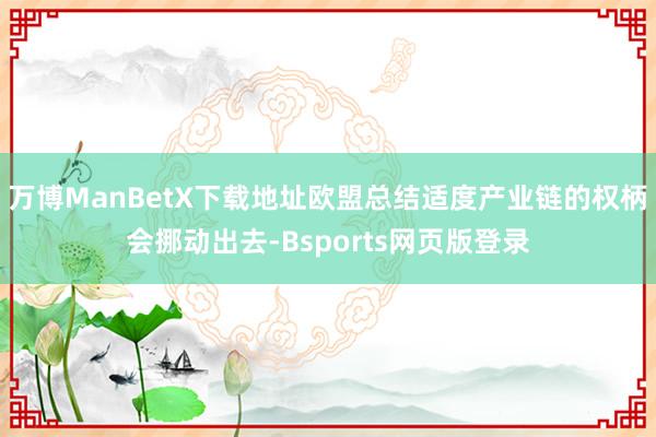 万博ManBetX下载地址欧盟总结适度产业链的权柄会挪动出去-Bsports网页版登录
