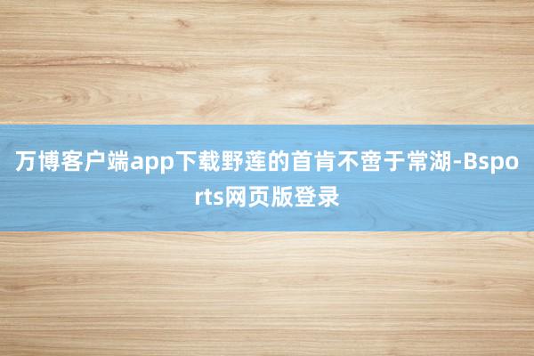 万博客户端app下载 野莲的首肯不啻于常湖-Bsports网页版登录