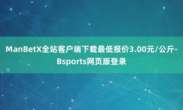 ManBetX全站客户端下载最低报价3.00元/公斤-Bsports网页版登录