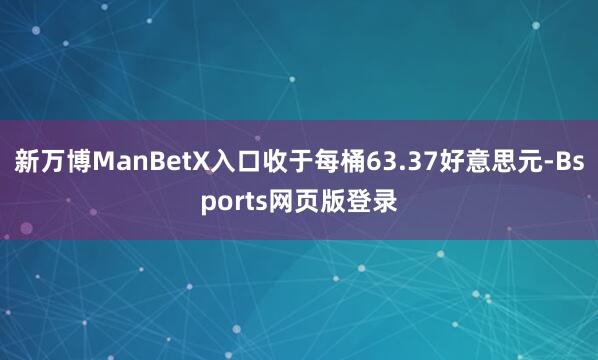 新万博ManBetX入口收于每桶63.37好意思元-Bsports网页版登录
