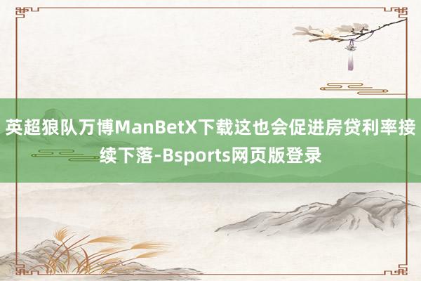 英超狼队万博ManBetX下载这也会促进房贷利率接续下落-Bsports网页版登录