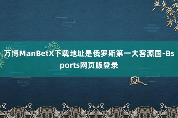万博ManBetX下载地址是俄罗斯第一大客源国-Bsports网页版登录
