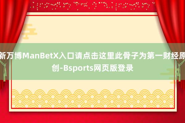 新万博ManBetX入口请点击这里此骨子为第一财经原创-Bsports网页版登录