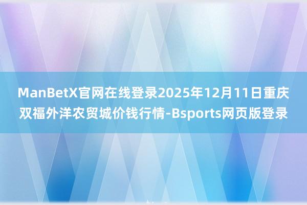 ManBetX官网在线登录2025年12月11日重庆双福外洋农贸城价钱行情-Bsports网页版登录