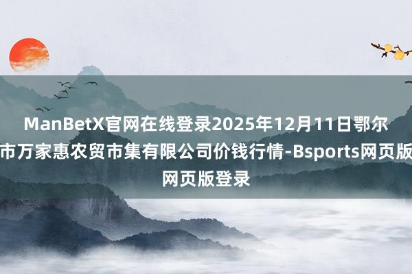ManBetX官网在线登录2025年12月11日鄂尔多斯市万家惠农贸市集有限公司价钱行情-Bsports网页版登录