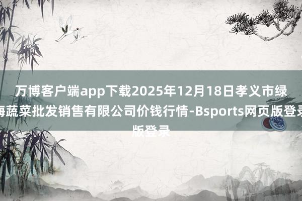 万博客户端app下载2025年12月18日孝义市绿海蔬菜批发销售有限公司价钱行情-Bsports网页版登录