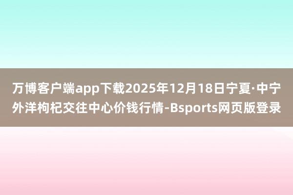 万博客户端app下载2025年12月18日宁夏·中宁外洋枸杞交往中心价钱行情-Bsports网页版登录