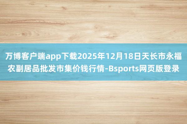 万博客户端app下载2025年12月18日天长市永福农副居品批发市集价钱行情-Bsports网页版登录