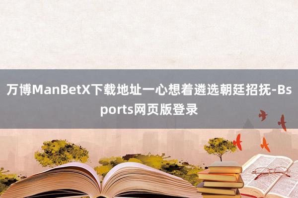 万博ManBetX下载地址一心想着遴选朝廷招抚-Bsports网页版登录