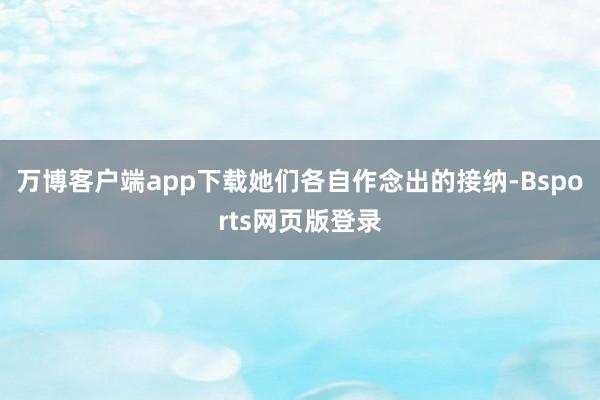 万博客户端app下载她们各自作念出的接纳-Bsports网页版登录