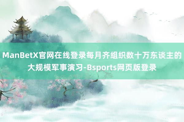 ManBetX官网在线登录每月齐组织数十万东谈主的大规模军事演习-Bsports网页版登录