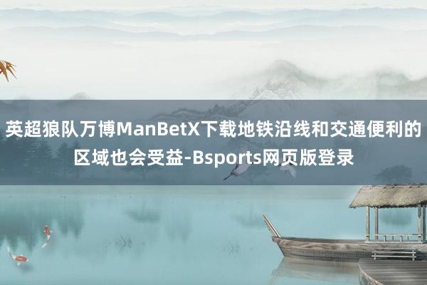 英超狼队万博ManBetX下载地铁沿线和交通便利的区域也会受益-Bsports网页版登录