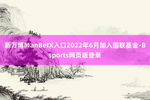 新万博ManBetX入口2022年6月加入国联基金-Bsports网页版登录