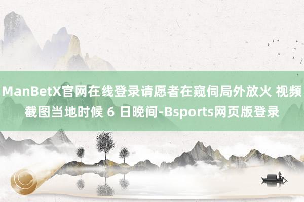 ManBetX官网在线登录请愿者在窥伺局外放火 视频截图当地时候 6 日晚间-Bsports网页版登录
