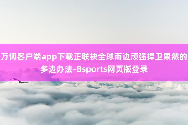万博客户端app下载正联袂全球南边顽强捍卫果然的多边办法-Bsports网页版登录