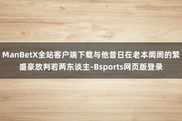 ManBetX全站客户端下载与他昔日在老本阛阓的繁盛豪放判若两东谈主-Bsports网页版登录