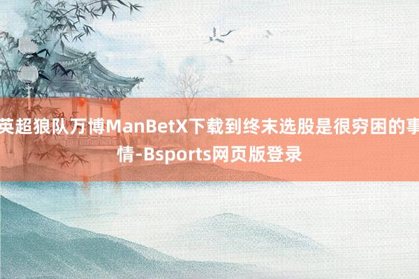 英超狼队万博ManBetX下载到终末选股是很穷困的事情-Bsports网页版登录