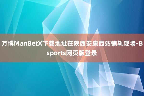 万博ManBetX下载地址在陕西安康西站铺轨现场-Bsports网页版登录