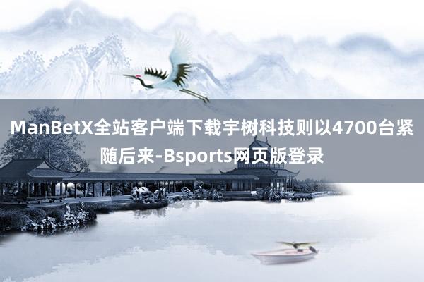 ManBetX全站客户端下载宇树科技则以4700台紧随后来-Bsports网页版登录